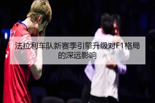 法拉利车队新赛季引擎升级对F1格局的深远影响