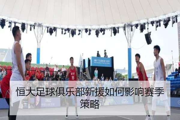 恒大足球俱乐部新援如何影响赛季策略